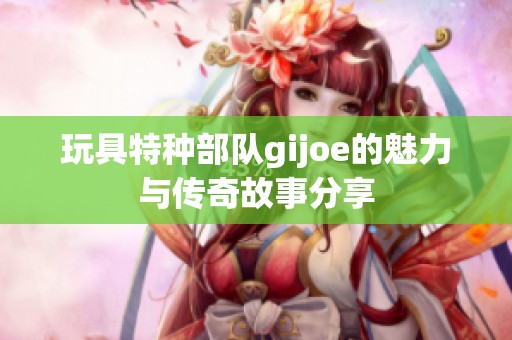 玩具特种部队gijoe的魅力与传奇故事分享