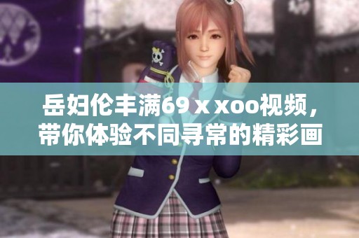 岳妇伦丰满69ⅹxoo视频，带你体验不同寻常的精彩画面与故事。