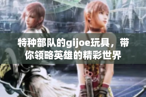 特种部队的gijoe玩具，带你领略英雄的精彩世界