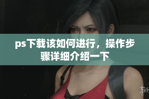 ps下载该如何进行，操作步骤详细介绍一下