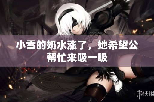 小雪的奶水涨了，她希望公帮忙来吸一吸