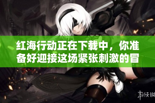 红海行动正在下载中，你准备好迎接这场紧张刺激的冒险了吗