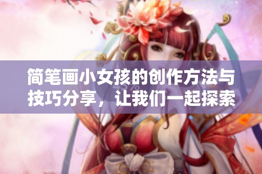简笔画小女孩的创作方法与技巧分享，让我们一起探索绘画的乐趣吧