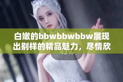 白嫩的bbwbbwbbw展现出别样的精品魅力，尽情欣赏这份独特之美！
