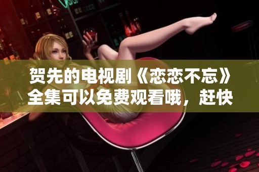 贺先的电视剧《恋恋不忘》全集可以免费观看哦，赶快来一起感受吧！