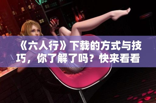 《六人行》下载的方式与技巧，你了解了吗？快来看看吧！