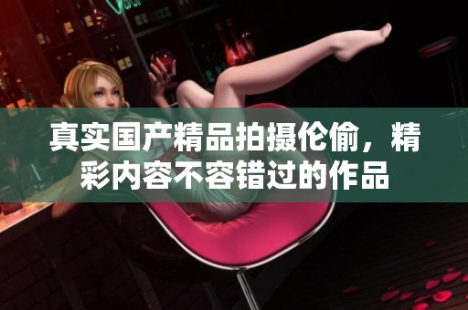真实****拍摄伦偷，精彩内容不容错过的作品