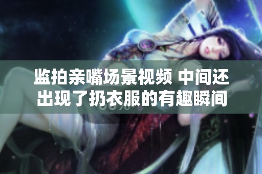 监拍亲嘴场景视频 中间还出现了扔衣服的有趣瞬间
