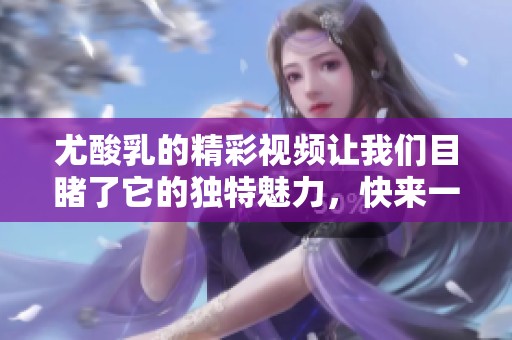 尤酸乳的精彩视频让我们目睹了它的独特魅力，快来一起观看吧
