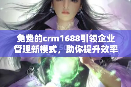 免费的crm1688引领企业管理新模式，助你提升效率与客户关系