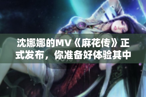 沈娜娜的MV《麻花传》正式发布，你准备好体验其中的精彩了吗