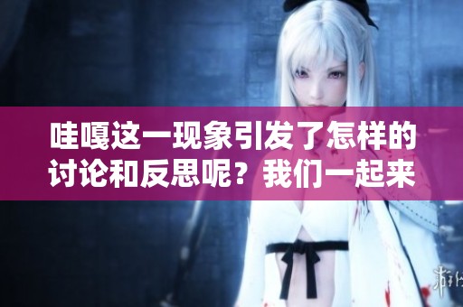 哇嘎这一现象引发了怎样的讨论和反思呢？我们一起来看看吧！