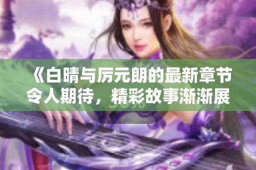 《白晴与厉元朗的最新章节令人期待，精彩故事渐渐展开》