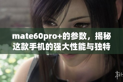 mate60pro+的参数，揭秘这款手机的强大性能与独特魅力