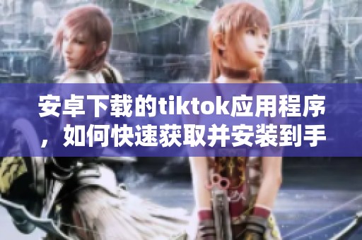 安卓下载的tiktok应用程序，如何快速获取并安装到手机上