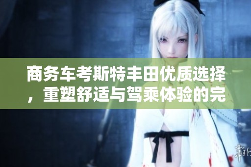 商务车考斯特丰田优质选择，重塑舒适与驾乘体验的完美结合