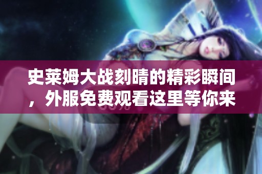 史莱姆大战刻晴的精彩瞬间，外服免费观看这里等你来体验