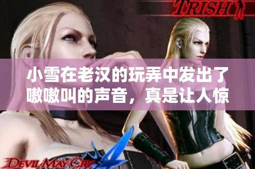小雪在老汉的玩弄中发出了嗷嗷叫的声音，真是让人惊讶的场面