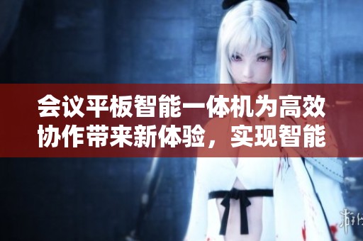 会议平板智能一体机为高效协作带来新体验，实现智能化办公新模式