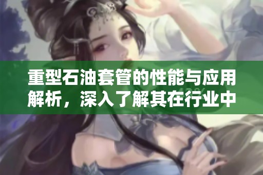 重型石油套管的性能与应用解析，深入了解其在行业中的重要性