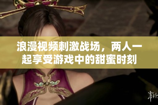 浪漫视频刺激战场，两人一起享受游戏中的甜蜜时刻