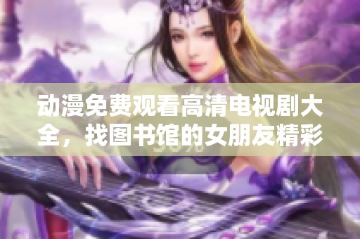 动漫免费观看高清电视剧大全，找图书馆的女朋友精彩内容尽在这里