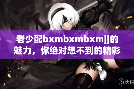 老少配bxmbxmbxmjj的魅力，你绝对想不到的精彩故事！