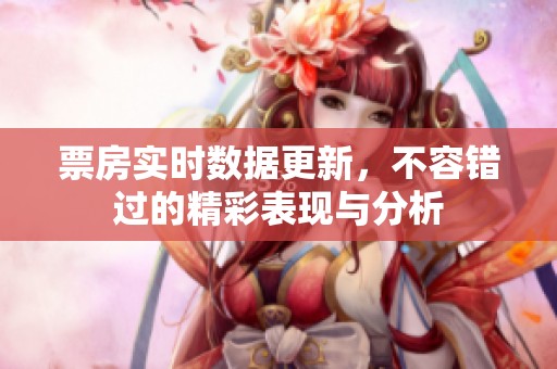 票房实时数据更新，不容错过的精彩表现与分析