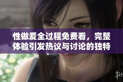 性做爰全过程免费看，完整体验引发热议与讨论的独特之处