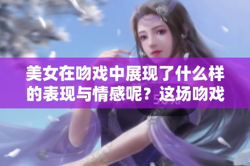 美女在吻戏中展现了什么样的表现与情感呢？这场吻戏带来了怎样的震撼？