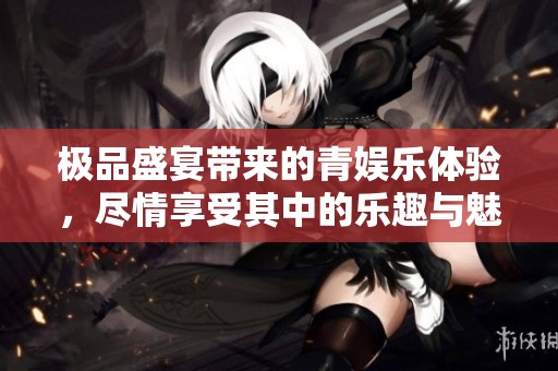 极品盛宴带来的青娱乐体验，尽情享受其中的乐趣与魅力