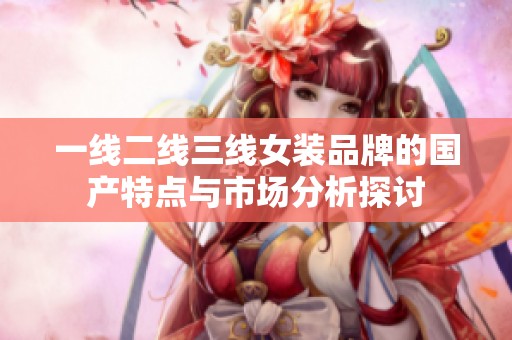 一线二线三线女装品牌的国产特点与市场分析探讨