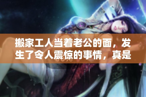 搬家工人当着老公的面，发生了令人震惊的事情，真是让人意想不到！