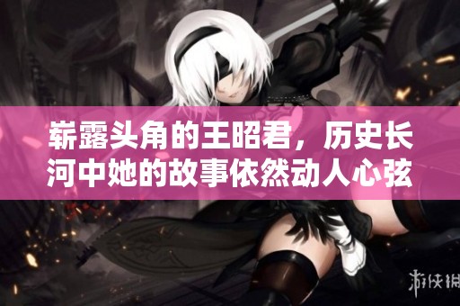 崭露头角的王昭君，历史长河中她的故事依然动人心弦