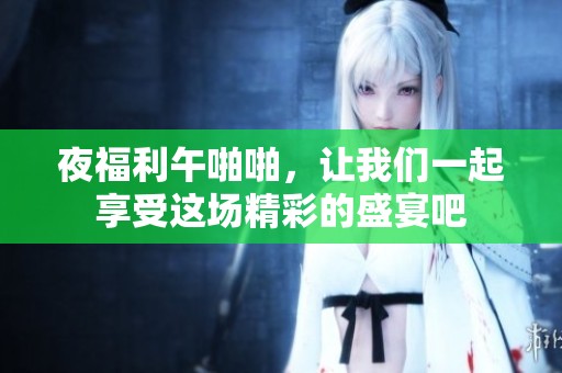 夜福利午啪啪，让我们一起享受这场精彩的盛宴吧