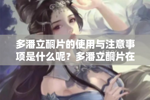 多潘立酮片的使用与注意事项是什么呢？多潘立酮片在临床上的效果如何呢？