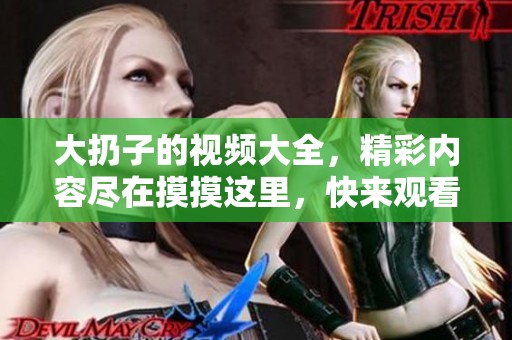 大扔子的视频大全，精彩内容尽在摸摸这里，快来观看吧！