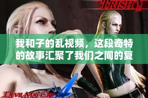 我和子的乱视频，这段奇特的故事汇聚了我们之间的复杂情感和经历