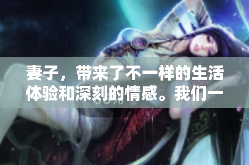 妻子，带来了不一样的生活体验和深刻的情感。我们一起在这段旅程中，探索彼此的真实。