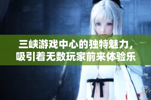 三峡游戏中心的独特魅力，吸引着无数玩家前来体验乐趣