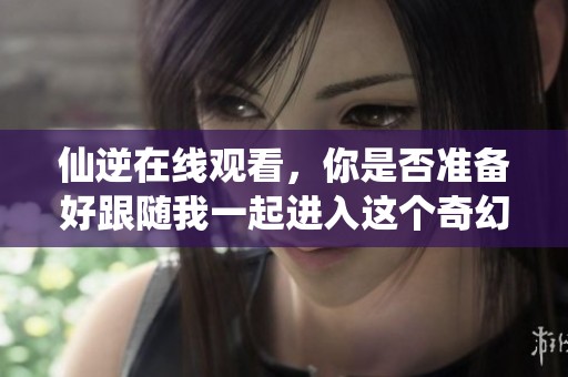 仙逆在线观看，你是否准备好跟随我一起进入这个奇幻的世界？