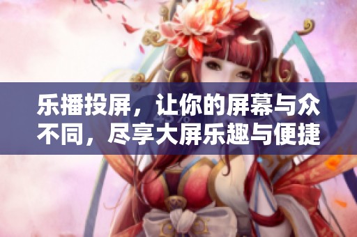 乐播投屏，让你的屏幕与众不同，尽享大屏乐趣与便捷体验