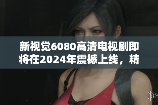 新视觉6080高清电视剧即将在2024年震撼上线，精彩剧集不容错过！