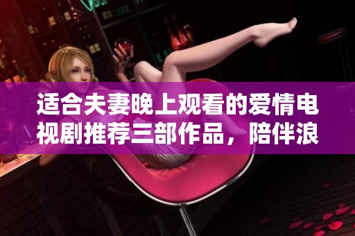 适合夫妻晚上观看的爱情电视剧推荐三部作品，陪伴浪漫时光更温馨