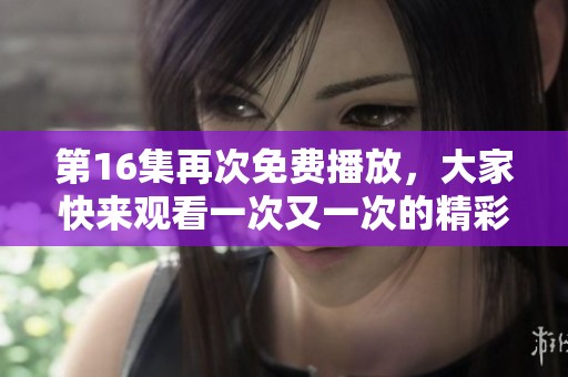 第16集再次免费播放，大家快来观看一次又一次的精彩内容吧