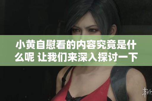 小黄自慰看的内容究竟是什么呢 让我们来深入探讨一下这个话题吧