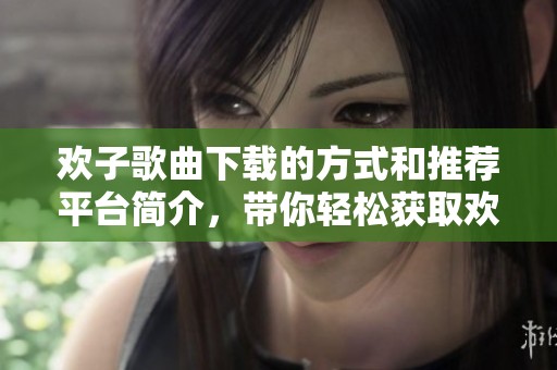 欢子歌曲下载的方式和推荐平台简介，带你轻松获取欢子的最新音乐作品