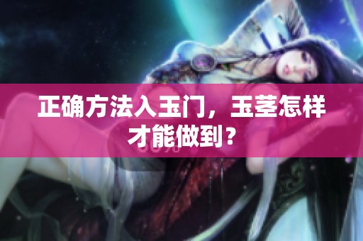 正确方法入玉门，玉茎怎样才能做到？