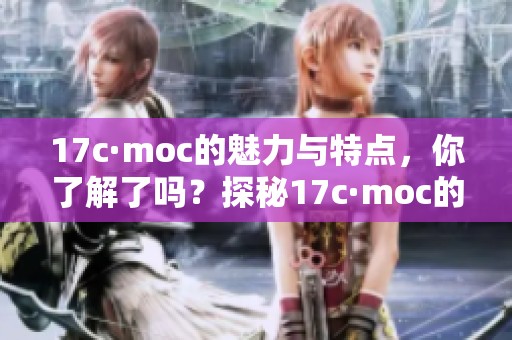 17c·moc的魅力与特点，你了解了吗？探秘17c·moc的独特风采与价值