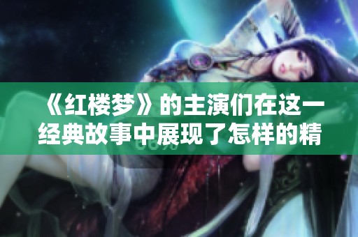 《红楼梦》的主演们在这一经典故事中展现了怎样的精彩表演与角色魅力呢
